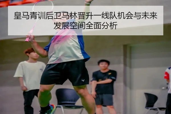 皇马青训后卫马林晋升一线队机会与未来发展空间全面分析