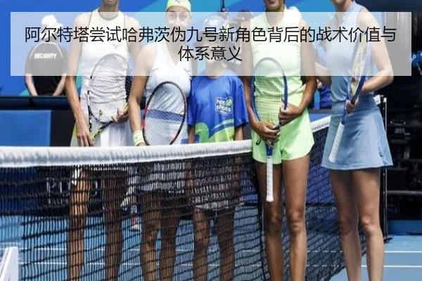 阿尔特塔尝试哈弗茨伪九号新角色背后的战术价值与体系意义