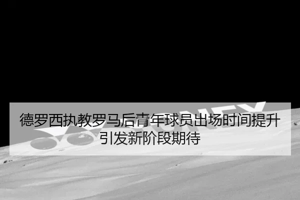 德罗西执教罗马后青年球员出场时间提升引发新阶段期待