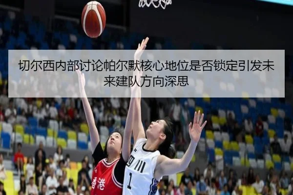 切尔西内部讨论帕尔默核心地位是否锁定引发未来建队方向深思