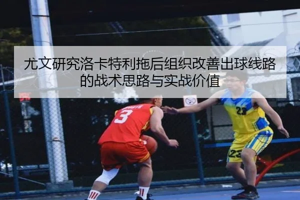 尤文研究洛卡特利拖后组织改善出球线路的战术思路与实战价值