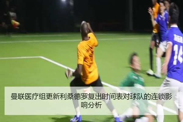 曼联医疗组更新利桑德罗复出时间表对球队的连锁影响分析